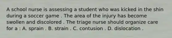 A school nurse is assessing a student who was kicked in the shin during a soccer game . The area of the injury has become swollen and discolored . The triage nurse should organize care for a : A. sprain . B. strain . C. contusion . D. dislocation .