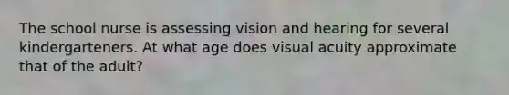 The school nurse is assessing vision and hearing for several kindergarteners. At what age does visual acuity approximate that of the adult?