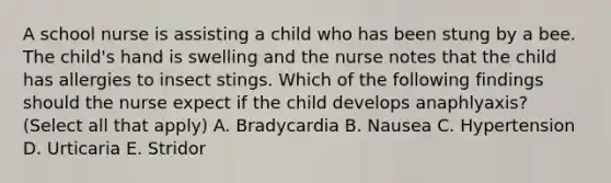 A school nurse is assisting a child who has been stung by a bee. The child's hand is swelling and the nurse notes that the child has allergies to insect stings. Which of the following findings should the nurse expect if the child develops anaphlyaxis? (Select all that apply) A. Bradycardia B. Nausea C. Hypertension D. Urticaria E. Stridor