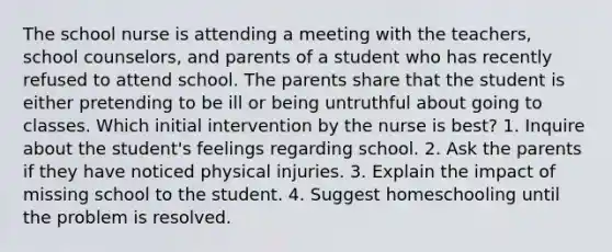 The school nurse is attending a meeting with the teachers, school counselors, and parents of a student who has recently refused to attend school. The parents share that the student is either pretending to be ill or being untruthful about going to classes. Which initial intervention by the nurse is best? 1. Inquire about the student's feelings regarding school. 2. Ask the parents if they have noticed physical injuries. 3. Explain the impact of missing school to the student. 4. Suggest homeschooling until the problem is resolved.