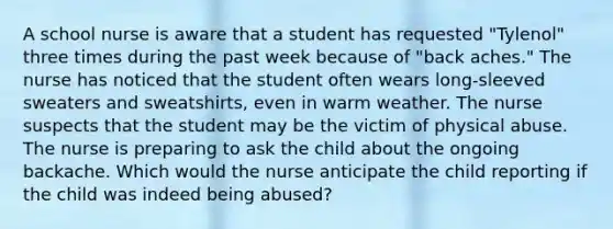 A school nurse is aware that a student has requested "Tylenol" three times during the past week because of "back aches." The nurse has noticed that the student often wears long-sleeved sweaters and sweatshirts, even in warm weather. The nurse suspects that the student may be the victim of physical abuse. The nurse is preparing to ask the child about the ongoing backache. Which would the nurse anticipate the child reporting if the child was indeed being abused?