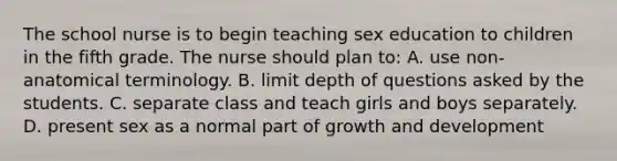 The school nurse is to begin teaching sex education to children in the fifth grade. The nurse should plan to: A. use non-anatomical terminology. B. limit depth of questions asked by the students. C. separate class and teach girls and boys separately. D. present sex as a normal part of growth and development