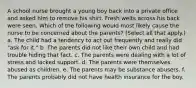 A school nurse brought a young boy back into a private office and asked him to remove his shirt. Fresh welts across his back were seen. Which of the following would most likely cause the nurse to be concerned about the parents? (Select all that apply.) a. The child had a tendency to act out frequently and really did "ask for it." b. The parents did not like their own child and had trouble hiding that fact. c. The parents were dealing with a lot of stress and lacked support. d. The parents were themselves abused as children. e. The parents may be substance abusers. f. The parents probably did not have health insurance for the boy.