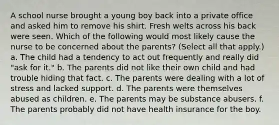 A school nurse brought a young boy back into a private office and asked him to remove his shirt. Fresh welts across his back were seen. Which of the following would most likely cause the nurse to be concerned about the parents? (Select all that apply.) a. The child had a tendency to act out frequently and really did "ask for it." b. The parents did not like their own child and had trouble hiding that fact. c. The parents were dealing with a lot of stress and lacked support. d. The parents were themselves abused as children. e. The parents may be substance abusers. f. The parents probably did not have health insurance for the boy.