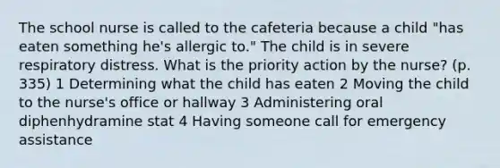 The school nurse is called to the cafeteria because a child "has eaten something he's allergic to." The child is in severe respiratory distress. What is the priority action by the nurse? (p. 335) 1 Determining what the child has eaten 2 Moving the child to the nurse's office or hallway 3 Administering oral diphenhydramine stat 4 Having someone call for emergency assistance