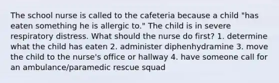 The school nurse is called to the cafeteria because a child "has eaten something he is allergic to." The child is in severe respiratory distress. What should the nurse do first? 1. determine what the child has eaten 2. administer diphenhydramine 3. move the child to the nurse's office or hallway 4. have someone call for an ambulance/paramedic rescue squad