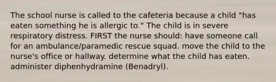 The school nurse is called to the cafeteria because a child "has eaten something he is allergic to." The child is in severe respiratory distress. FIRST the nurse should: have someone call for an ambulance/paramedic rescue squad. move the child to the nurse's office or hallway. determine what the child has eaten. administer diphenhydramine (Benadryl).