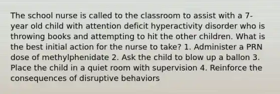 The school nurse is called to the classroom to assist with a 7-year old child with attention deficit hyperactivity disorder who is throwing books and attempting to hit the other children. What is the best initial action for the nurse to take? 1. Administer a PRN dose of methylphenidate 2. Ask the child to blow up a ballon 3. Place the child in a quiet room with supervision 4. Reinforce the consequences of disruptive behaviors