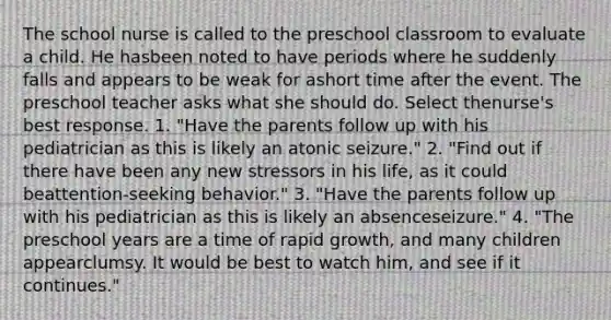 The school nurse is called to the preschool classroom to evaluate a child. He hasbeen noted to have periods where he suddenly falls and appears to be weak for ashort time after the event. The preschool teacher asks what she should do. Select thenurse's best response. 1. "Have the parents follow up with his pediatrician as this is likely an atonic seizure." 2. "Find out if there have been any new stressors in his life, as it could beattention-seeking behavior." 3. "Have the parents follow up with his pediatrician as this is likely an absenceseizure." 4. "The preschool years are a time of rapid growth, and many children appearclumsy. It would be best to watch him, and see if it continues."