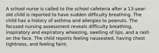 A school nurse is called to the school cafeteria after a 13-year-old child is reported to have sudden difficulty breathing. The child has a history of asthma and allergies to peanuts. The focused nursing assessment reveals difficulty breathing, inspiratory and expiratory wheezing, swelling of lips, and a rash on the face. The child reports feeling nauseated, having chest tightness, and feeling faint.