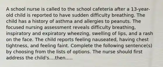 A school nurse is called to the school cafeteria after a 13-year-old child is reported to have sudden difficulty breathing. The child has a history of asthma and allergies to peanuts. The focused nursing assessment reveals difficulty breathing, inspiratory and expiratory wheezing, swelling of lips, and a rash on the face. The child reports feeling nauseated, having chest tightness, and feeling faint. Complete the following sentence(s) by choosing from the lists of options. The nurse should first address the child's....then.....