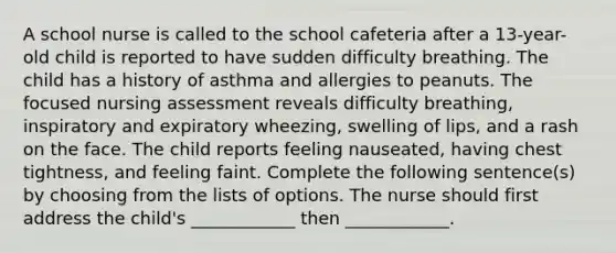 A school nurse is called to the school cafeteria after a 13-year-old child is reported to have sudden difficulty breathing. The child has a history of asthma and allergies to peanuts. The focused nursing assessment reveals difficulty breathing, inspiratory and expiratory wheezing, swelling of lips, and a rash on the face. The child reports feeling nauseated, having chest tightness, and feeling faint. Complete the following sentence(s) by choosing from the lists of options. The nurse should first address the child's ____________ then ____________.