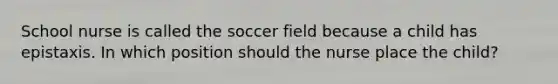 School nurse is called the soccer field because a child has epistaxis. In which position should the nurse place the child?