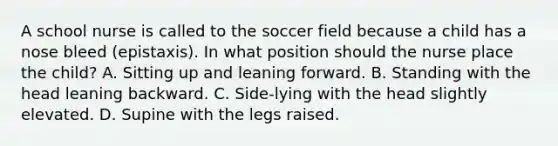 A school nurse is called to the soccer field because a child has a nose bleed (epistaxis). In what position should the nurse place the child? A. Sitting up and leaning forward. B. Standing with the head leaning backward. C. Side-lying with the head slightly elevated. D. Supine with the legs raised.