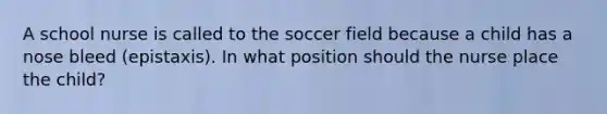 A school nurse is called to the soccer field because a child has a nose bleed (epistaxis). In what position should the nurse place the child?