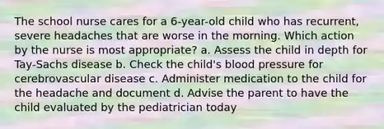 The school nurse cares for a 6-year-old child who has recurrent, severe headaches that are worse in the morning. Which action by the nurse is most appropriate? a. Assess the child in depth for Tay-Sachs disease b. Check the child's blood pressure for cerebrovascular disease c. Administer medication to the child for the headache and document d. Advise the parent to have the child evaluated by the pediatrician today