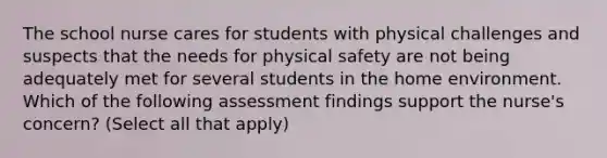 The school nurse cares for students with physical challenges and suspects that the needs for physical safety are not being adequately met for several students in the home environment. Which of the following assessment findings support the nurse's concern? (Select all that apply)