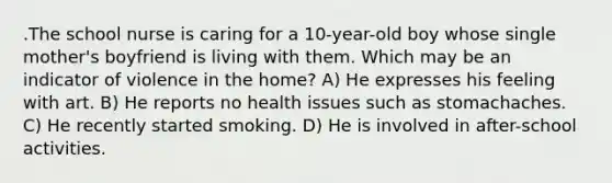 .The school nurse is caring for a 10-year-old boy whose single mother's boyfriend is living with them. Which may be an indicator of violence in the home? A) He expresses his feeling with art. B) He reports no health issues such as stomachaches. C) He recently started smoking. D) He is involved in after-school activities.