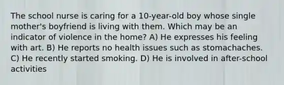 The school nurse is caring for a 10-year-old boy whose single mother's boyfriend is living with them. Which may be an indicator of violence in the home? A) He expresses his feeling with art. B) He reports no health issues such as stomachaches. C) He recently started smoking. D) He is involved in after-school activities