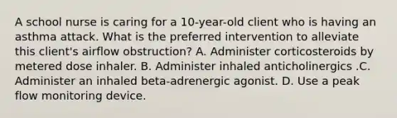 A school nurse is caring for a 10-year-old client who is having an asthma attack. What is the preferred intervention to alleviate this client's airflow obstruction? A. Administer corticosteroids by metered dose inhaler. B. Administer inhaled anticholinergics .C. Administer an inhaled beta-adrenergic agonist. D. Use a peak flow monitoring device.