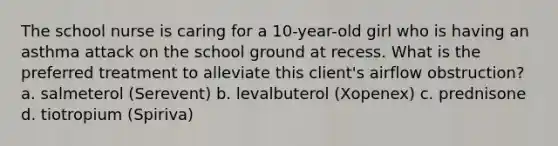 The school nurse is caring for a 10-year-old girl who is having an asthma attack on the school ground at recess. What is the preferred treatment to alleviate this client's airflow obstruction? a. salmeterol (Serevent) b. levalbuterol (Xopenex) c. prednisone d. tiotropium (Spiriva)