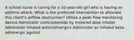 A school nurse is caring for a 10-year-old girl who is having an asthma attack. What is the preferred intervention to alleviate this client's airflow obstruction? Utilize a peak flow monitoring device Administer corticosteroids by metered dose inhaler Administer inhaled anticholinergics Administer an inhaled beta-adrenergic agonist