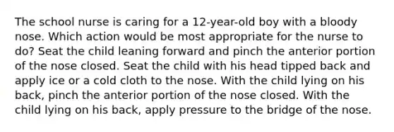 The school nurse is caring for a 12-year-old boy with a bloody nose. Which action would be most appropriate for the nurse to do? Seat the child leaning forward and pinch the anterior portion of the nose closed. Seat the child with his head tipped back and apply ice or a cold cloth to the nose. With the child lying on his back, pinch the anterior portion of the nose closed. With the child lying on his back, apply pressure to the bridge of the nose.