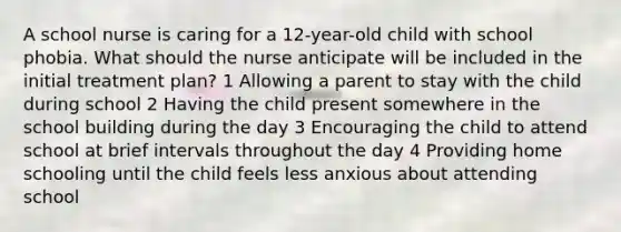 A school nurse is caring for a 12-year-old child with school phobia. What should the nurse anticipate will be included in the initial treatment plan? 1 Allowing a parent to stay with the child during school 2 Having the child present somewhere in the school building during the day 3 Encouraging the child to attend school at brief intervals throughout the day 4 Providing home schooling until the child feels less anxious about attending school