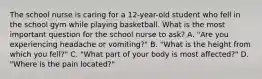 The school nurse is caring for a 12-year-old student who fell in the school gym while playing basketball. What is the most important question for the school nurse to ask? A. "Are you experiencing headache or vomiting?" B. "What is the height from which you fell?" C. "What part of your body is most affected?" D. "Where is the pain located?"