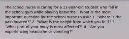 The school nurse is caring for a 12-year-old student who fell in the school gym while playing basketball. What is the most important question for the school nurse to ask? 1. "Where is the pain located?" 2. "What is the height from which you fell?" 3. "What part of your body is most affected?" 4. "Are you experiencing headache or vomiting?"