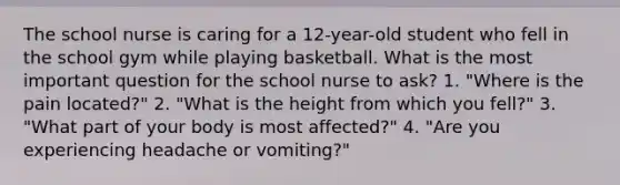 The school nurse is caring for a 12-year-old student who fell in the school gym while playing basketball. What is the most important question for the school nurse to ask? 1. "Where is the pain located?" 2. "What is the height from which you fell?" 3. "What part of your body is most affected?" 4. "Are you experiencing headache or vomiting?"