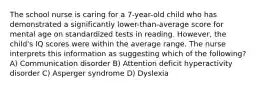 The school nurse is caring for a 7-year-old child who has demonstrated a significantly lower-than-average score for mental age on standardized tests in reading. However, the child's IQ scores were within the average range. The nurse interprets this information as suggesting which of the following? A) Communication disorder B) Attention deficit hyperactivity disorder C) Asperger syndrome D) Dyslexia