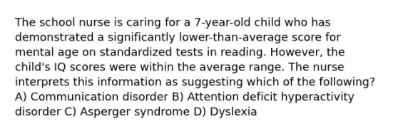 The school nurse is caring for a 7-year-old child who has demonstrated a significantly lower-than-average score for mental age on standardized tests in reading. However, the child's IQ scores were within the average range. The nurse interprets this information as suggesting which of the following? A) Communication disorder B) Attention deficit hyperactivity disorder C) Asperger syndrome D) Dyslexia