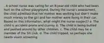 . A school nurse was caring for an 8-year-old child who had been hurt on the school playground. During the nurse's assessment, the child admitted that her mother was working but didn't make much money so the girl and her mother were living in their car. Based on this information, what might the nurse suspect? a. The child is accident-prone and clumsy. b. The child is being bullied and pushed around by other children. c. The child may be a member of the 5H club. d. The child tripped, so perhaps she needs vision screening.