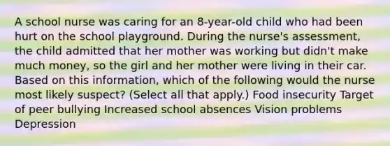 A school nurse was caring for an 8-year-old child who had been hurt on the school playground. During the nurse's assessment, the child admitted that her mother was working but didn't make much money, so the girl and her mother were living in their car. Based on this information, which of the following would the nurse most likely suspect? (Select all that apply.) Food insecurity Target of peer bullying Increased school absences Vision problems Depression