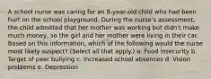 A school nurse was caring for an 8-year-old child who had been hurt on the school playground. During the nurse's assessment, the child admitted that her mother was working but didn't make much money, so the girl and her mother were living in their car. Based on this information, which of the following would the nurse most likely suspect? (Select all that apply.) a. Food insecurity b. Target of peer bullying c. Increased school absences d. Vision problems e. Depression