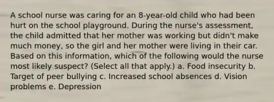 A school nurse was caring for an 8-year-old child who had been hurt on the school playground. During the nurse's assessment, the child admitted that her mother was working but didn't make much money, so the girl and her mother were living in their car. Based on this information, which of the following would the nurse most likely suspect? (Select all that apply.) a. Food insecurity b. Target of peer bullying c. Increased school absences d. Vision problems e. Depression