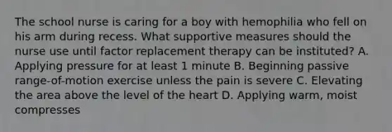 The school nurse is caring for a boy with hemophilia who fell on his arm during recess. What supportive measures should the nurse use until factor replacement therapy can be instituted? A. Applying pressure for at least 1 minute B. Beginning passive range-of-motion exercise unless the pain is severe C. Elevating the area above the level of the heart D. Applying warm, moist compresses