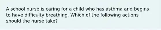 A school nurse is caring for a child who has asthma and begins to have difficulty breathing. Which of the following actions should the nurse take?