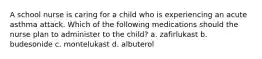A school nurse is caring for a child who is experiencing an acute asthma attack. Which of the following medications should the nurse plan to administer to the child? a. zafirlukast b. budesonide c. montelukast d. albuterol
