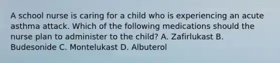 A school nurse is caring for a child who is experiencing an acute asthma attack. Which of the following medications should the nurse plan to administer to the child? A. Zafirlukast B. Budesonide C. Montelukast D. Albuterol