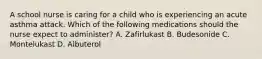 A school nurse is caring for a child who is experiencing an acute asthma attack. Which of the following medications should the nurse expect to administer? A. Zafirlukast B. Budesonide C. Montelukast D. Albuterol