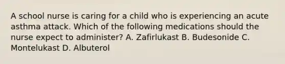 A school nurse is caring for a child who is experiencing an acute asthma attack. Which of the following medications should the nurse expect to administer? A. Zafirlukast B. Budesonide C. Montelukast D. Albuterol