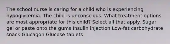 The school nurse is caring for a child who is experiencing hypoglycemia. The child is unconscious. What treatment options are most appropriate for this​ child? Select all that apply. Sugar gel or paste onto the gums Insulin injection ​Low-fat carbohydrate snack Glucagon Glucose tablets