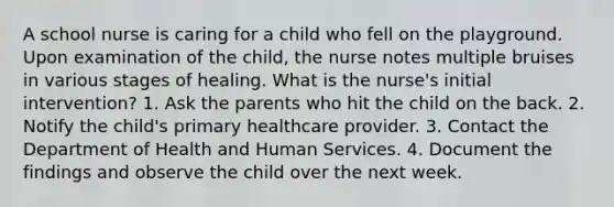 A school nurse is caring for a child who fell on the playground. Upon examination of the child, the nurse notes multiple bruises in various stages of healing. What is the nurse's initial intervention? 1. Ask the parents who hit the child on the back. 2. Notify the child's primary healthcare provider. 3. Contact the Department of Health and Human Services. 4. Document the findings and observe the child over the next week.