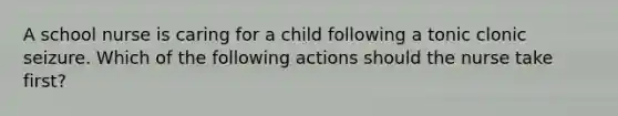 A school nurse is caring for a child following a tonic clonic seizure. Which of the following actions should the nurse take first?