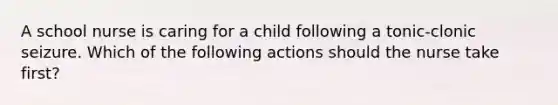 A school nurse is caring for a child following a tonic-clonic seizure. Which of the following actions should the nurse take first?