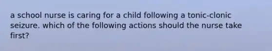 a school nurse is caring for a child following a tonic-clonic seizure. which of the following actions should the nurse take first?