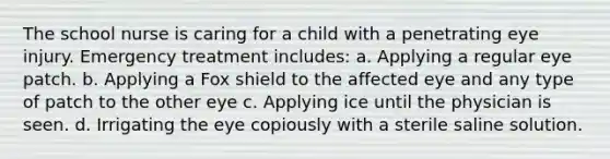 The school nurse is caring for a child with a penetrating eye injury. Emergency treatment includes: a. Applying a regular eye patch. b. Applying a Fox shield to the affected eye and any type of patch to the other eye c. Applying ice until the physician is seen. d. Irrigating the eye copiously with a sterile saline solution.