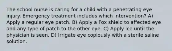 The school nurse is caring for a child with a penetrating eye injury. Emergency treatment includes which intervention? A) Apply a regular eye patch. B) Apply a Fox shield to affected eye and any type of patch to the other eye. C) Apply ice until the physician is seen. D) Irrigate eye copiously with a sterile saline solution.